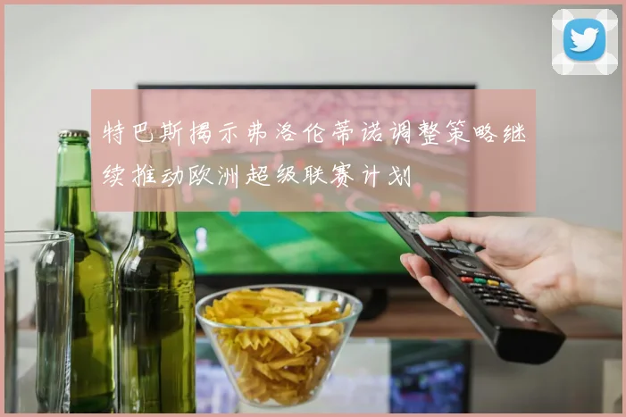 特巴斯揭示弗洛伦蒂诺调整策略继续推动欧洲超级联赛计划