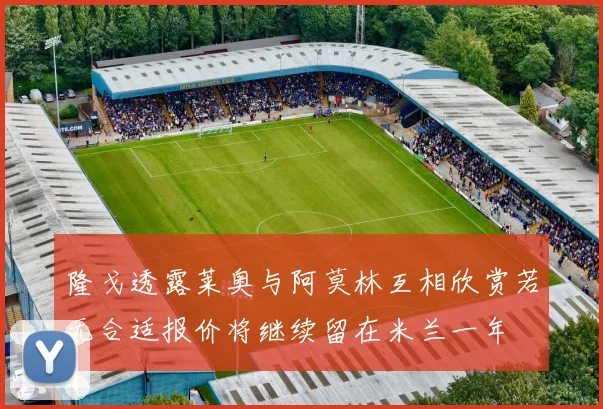 隆戈透露莱奥与阿莫林互相欣赏若无合适报价将继续留在米兰一年