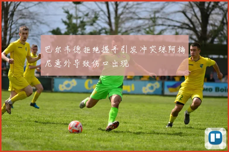 巴尔韦德拒绝握手引发冲突琼阿梅尼意外导致伤口出现