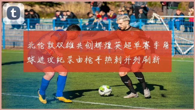 北伦敦双雄共创辉煌英超单赛季角球进攻纪录由枪手热刺并列刷新
