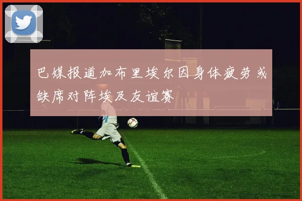 巴媒报道加布里埃尔因身体疲劳或缺席对阵埃及友谊赛