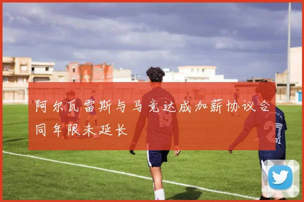 阿尔瓦雷斯与马竞达成加薪协议合同年限未延长