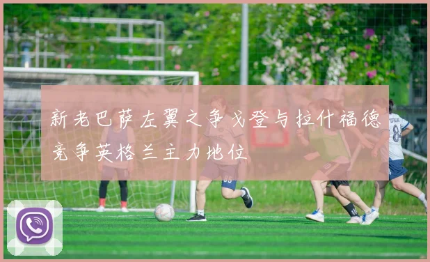新老巴萨左翼之争戈登与拉什福德竞争英格兰主力地位