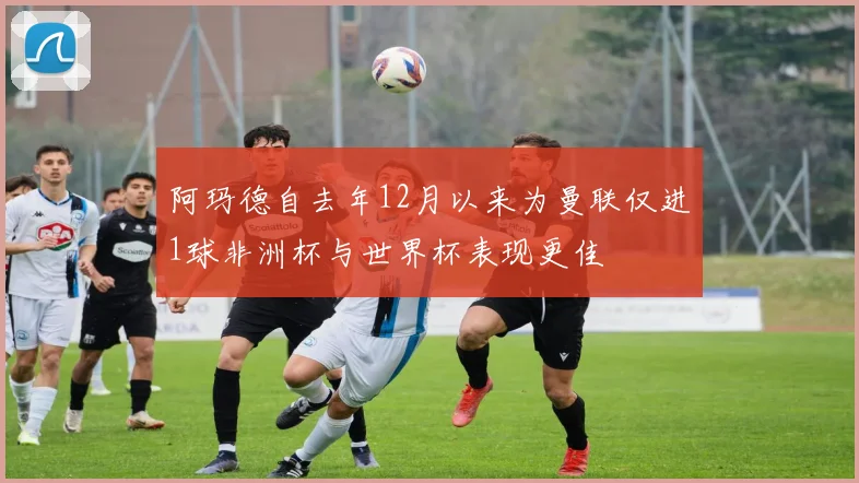 阿玛德自去年12月以来为曼联仅进1球非洲杯与世界杯表现更佳