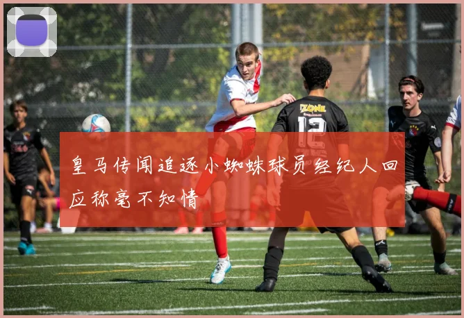 皇马传闻追逐小蜘蛛球员经纪人回应称毫不知情