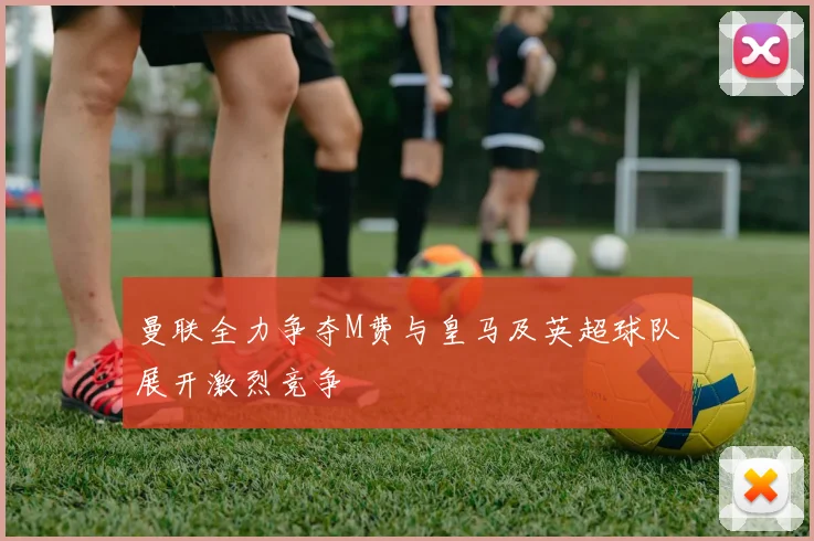 曼联全力争夺M费与皇马及英超球队展开激烈竞争