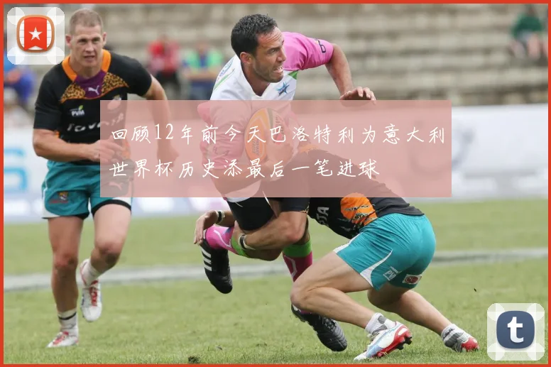 回顾12年前今天巴洛特利为意大利世界杯历史添最后一笔进球
