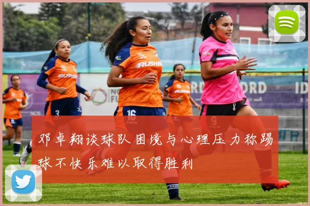 邓卓翔谈球队困境与心理压力称踢球不快乐难以取得胜利