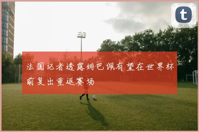 法国记者透露姆巴佩有望在世界杯前复出重返赛场