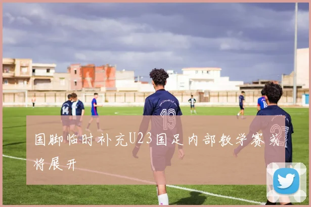 国脚临时补充U23国足内部教学赛或将展开