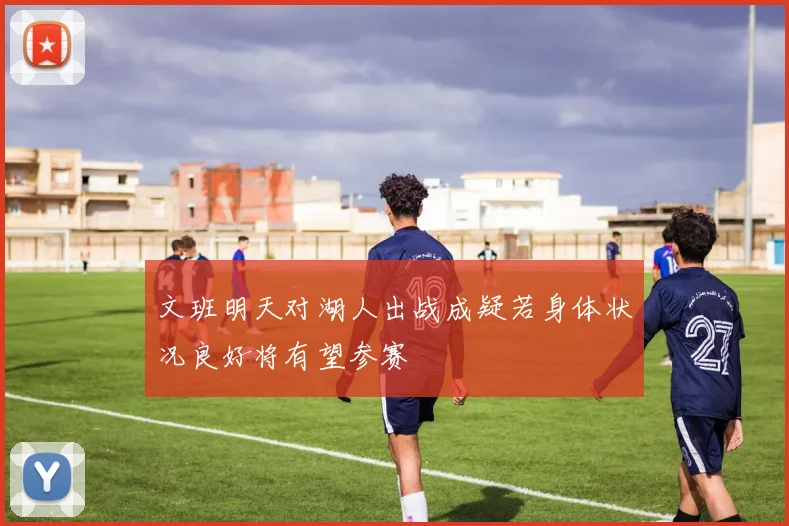 文班明天对湖人出战成疑若身体状况良好将有望参赛